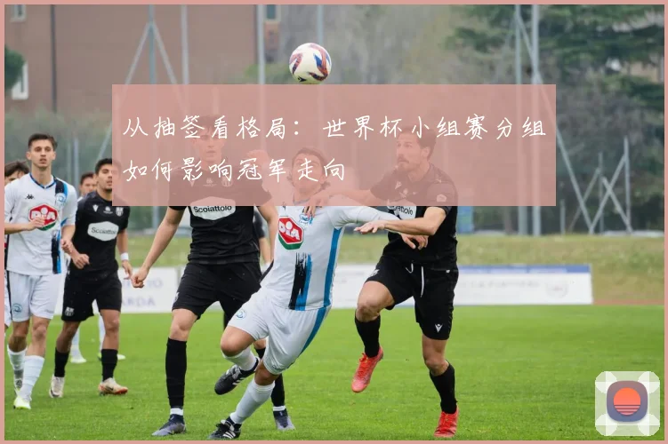 从抽签看格局：世界杯小组赛分组如何影响冠军走向