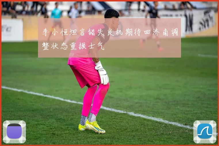 李小恒坦言错失良机期待回济南调整状态重振士气