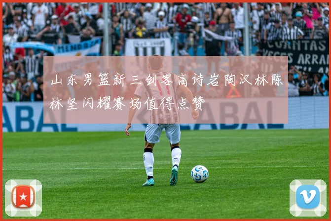 山东男篮新三剑客高诗岩陶汉林陈林坚闪耀赛场值得点赞